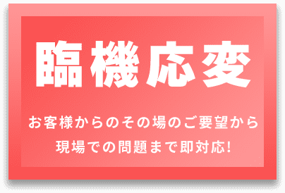 臨機応変 お客様からのその場のご要望から 現場での問題まで即対応!