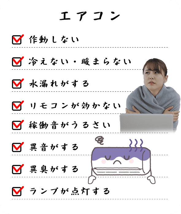 作動しない 冷えない・暖まらない 冷えない・暖まらない リモコンが効かない 稼働音がうるさい 異音がする 異臭がする ランプが点灯する