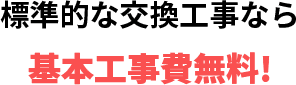 標準的な交換工事なら 基本工事費無料!